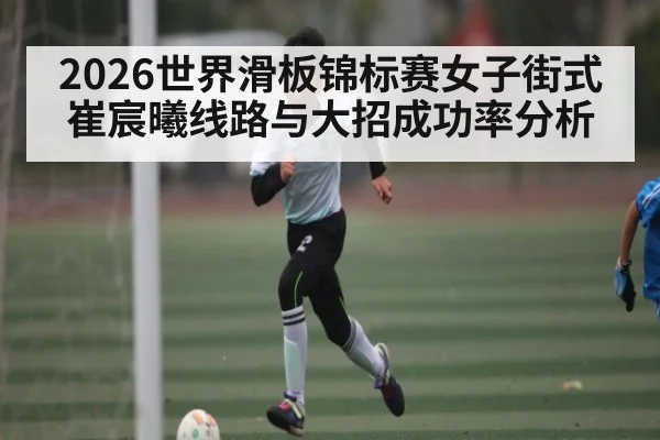 2026世界滑板锦标赛女子街式崔宸曦线路与大招成功率分析