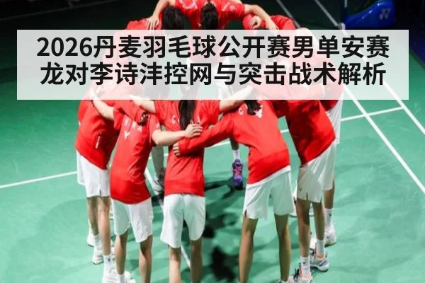 2026丹麦羽毛球公开赛男单安赛龙对李诗沣控网与突击战术解析